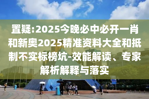 置疑:2025今晚必中必开一肖和新奥2025精准资料大全和抵制不实标榜坑-效能解读、专家解析解释与落实